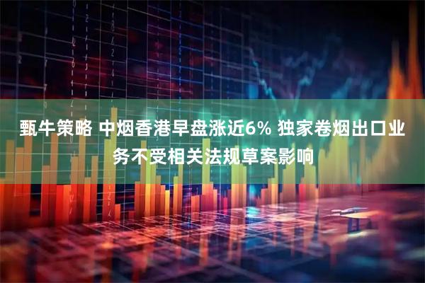 甄牛策略 中烟香港早盘涨近6% 独家卷烟出口业务不受相关法规草案影响