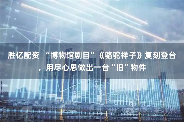 胜亿配资  “博物馆剧目”《骆驼祥子》复刻登台，用尽心思做出一台“旧”物件