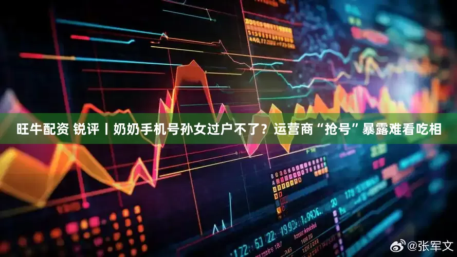 旺牛配资 锐评丨奶奶手机号孙女过户不了？运营商“抢号”暴露难看吃相
