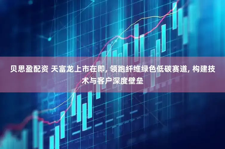 贝思盈配资 天富龙上市在即, 领跑纤维绿色低碳赛道, 构建技术与客户深度壁垒