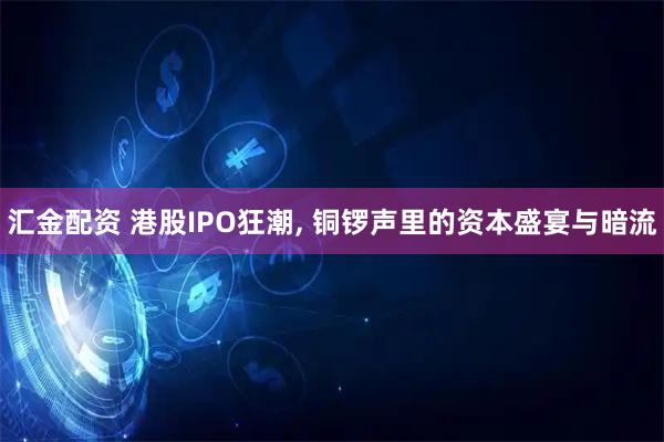 汇金配资 港股IPO狂潮, 铜锣声里的资本盛宴与暗流