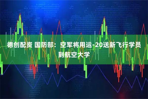 德创配资 国防部：空军将用运-20送新飞行学员到航空大学