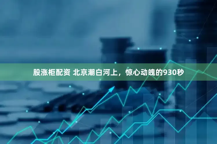 股涨柜配资 北京潮白河上，惊心动魄的930秒
