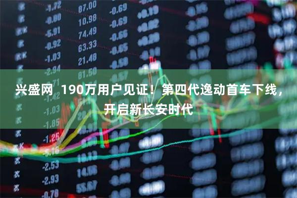 兴盛网  190万用户见证！第四代逸动首车下线，开启新长安时代