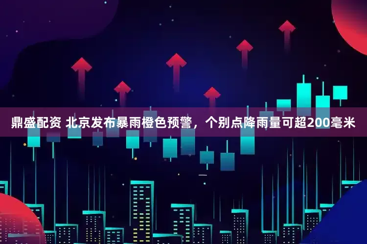 鼎盛配资 北京发布暴雨橙色预警，个别点降雨量可超200毫米