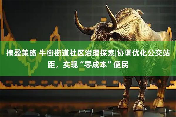 摛盈策略 牛街街道社区治理探索|协调优化公交站距，实现“零成本”便民