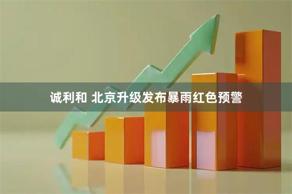 诚利和 北京升级发布暴雨红色预警