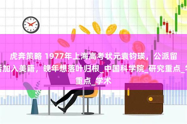 虎奔策略 1977年上海高考状元袁钧瑛，公派留学后加入美籍，晚年想落叶归根_中国科学院_研究重点_学术