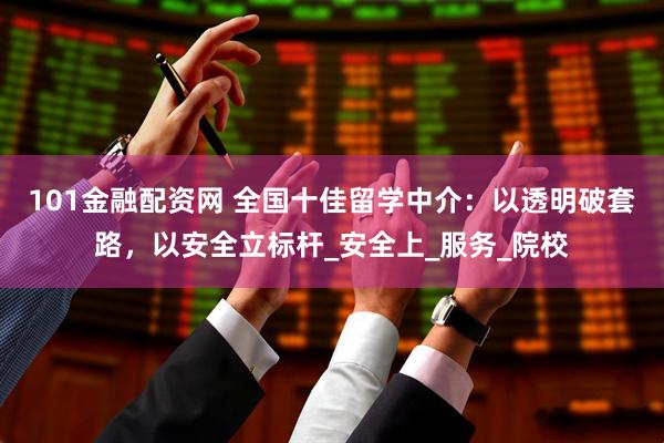 101金融配资网 全国十佳留学中介：以透明破套路，以安全立标杆_安全上_服务_院校