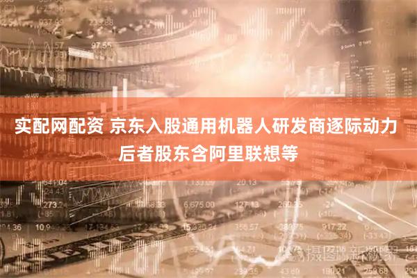 实配网配资 京东入股通用机器人研发商逐际动力 后者股东含阿里联想等