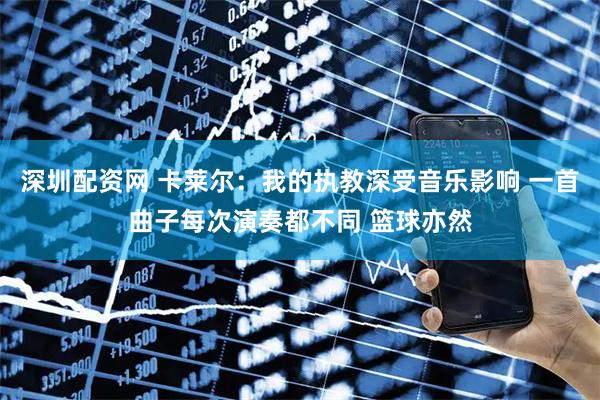 深圳配资网 卡莱尔：我的执教深受音乐影响 一首曲子每次演奏都不同 篮球亦然