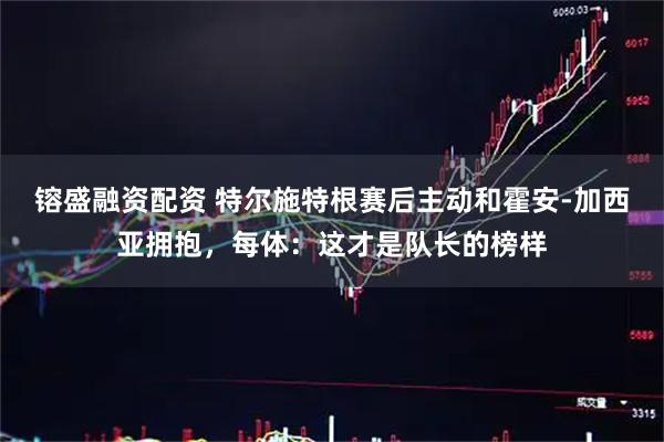 镕盛融资配资 特尔施特根赛后主动和霍安-加西亚拥抱，每体：这才是队长的榜样