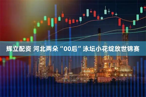 辉立配资 河北两朵“00后”泳坛小花绽放世锦赛