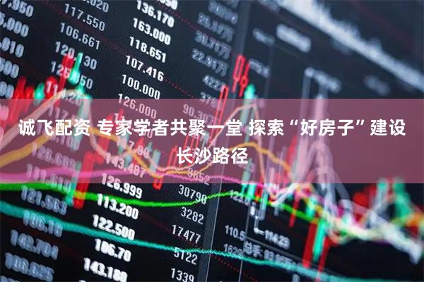诚飞配资 专家学者共聚一堂 探索“好房子”建设长沙路径