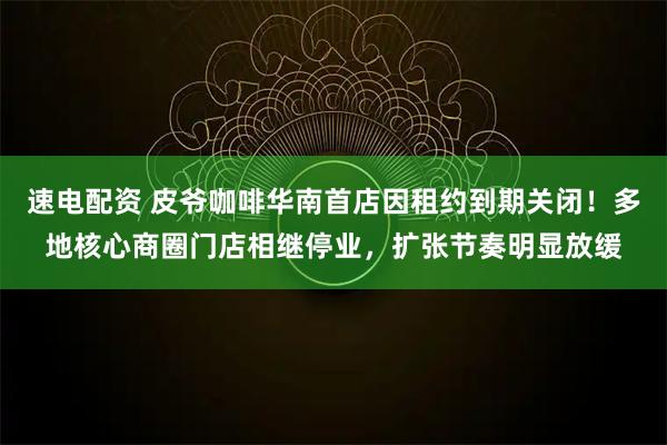 速电配资 皮爷咖啡华南首店因租约到期关闭！多地核心商圈门店相继停业，扩张节奏明显放缓
