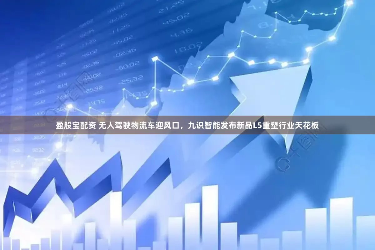 盈股宝配资 无人驾驶物流车迎风口，九识智能发布新品L5重塑行业天花板