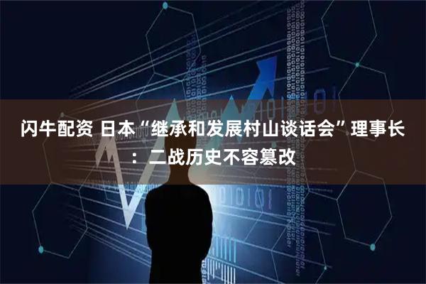 闪牛配资 日本“继承和发展村山谈话会”理事长：二战历史不容篡改
