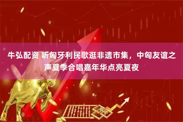 牛弘配资 听匈牙利民歌逛非遗市集，中匈友谊之声夏季合唱嘉年华点亮夏夜