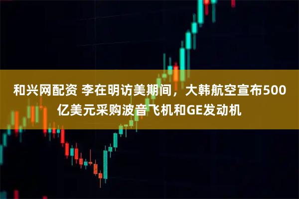 和兴网配资 李在明访美期间，大韩航空宣布500亿美元采购波音飞机和GE发动机