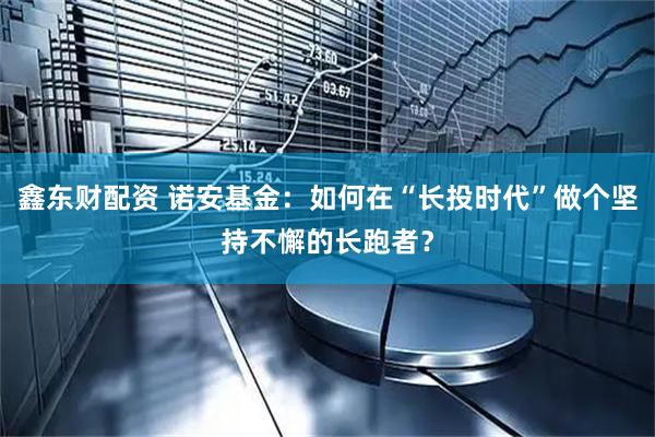 鑫东财配资 诺安基金：如何在“长投时代”做个坚持不懈的长跑者？