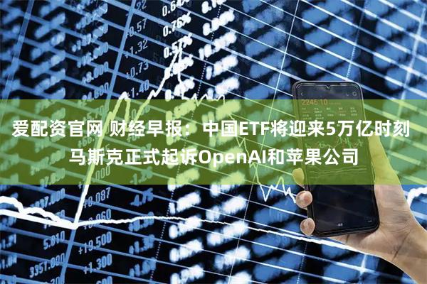 爱配资官网 财经早报：中国ETF将迎来5万亿时刻 马斯克正式起诉OpenAI和苹果公司