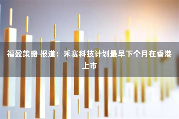福盈策略 报道：禾赛科技计划最早下个月在香港上市