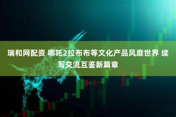 瑞和网配资 哪吒2拉布布等文化产品风靡世界 续写交流互鉴新篇章