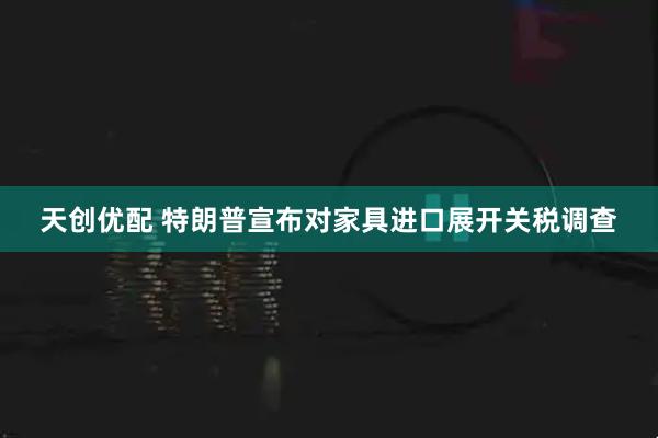 天创优配 特朗普宣布对家具进口展开关税调查