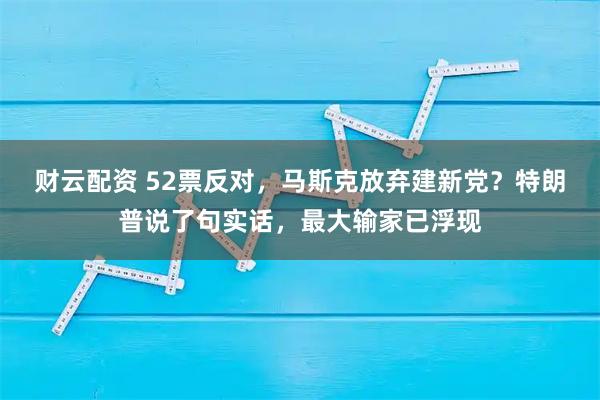 财云配资 52票反对，马斯克放弃建新党？特朗普说了句实话，最大输家已浮现