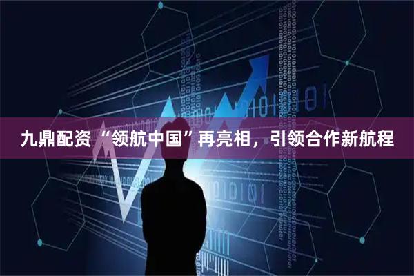 九鼎配资 “领航中国”再亮相，引领合作新航程