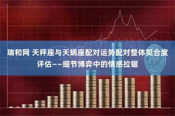 瑞和网 天秤座与天蝎座配对运势配对整体契合度评估——细节博弈中的情感拉锯