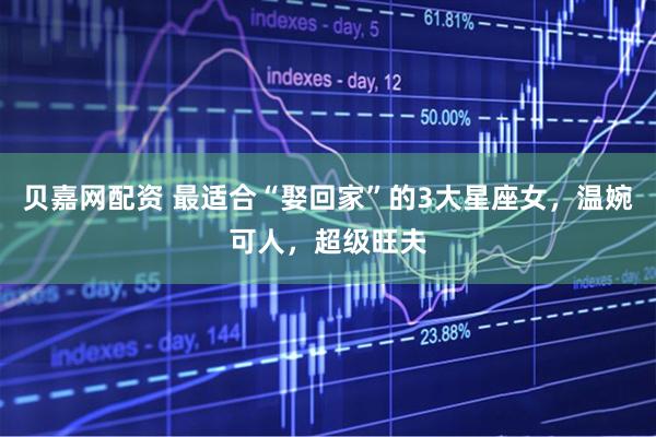 贝嘉网配资 最适合“娶回家”的3大星座女，温婉可人，超级旺夫
