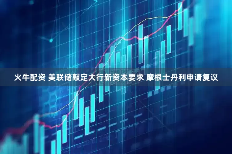火牛配资 美联储敲定大行新资本要求 摩根士丹利申请复议