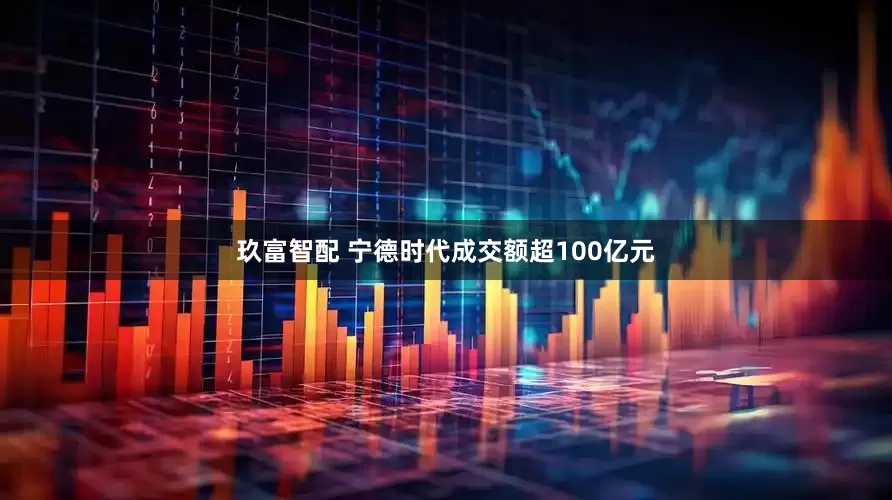 玖富智配 宁德时代成交额超100亿元