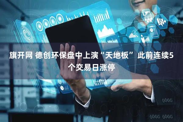 旗开网 德创环保盘中上演“天地板” 此前连续5个交易日涨停