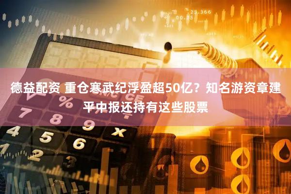 德益配资 重仓寒武纪浮盈超50亿？知名游资章建平中报还持有这些股票