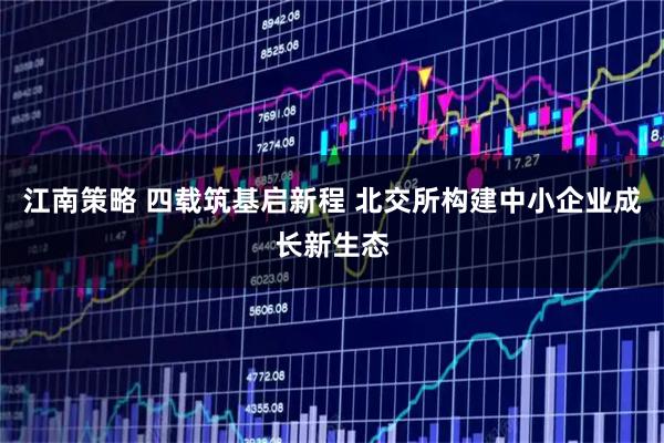 江南策略 四载筑基启新程 北交所构建中小企业成长新生态