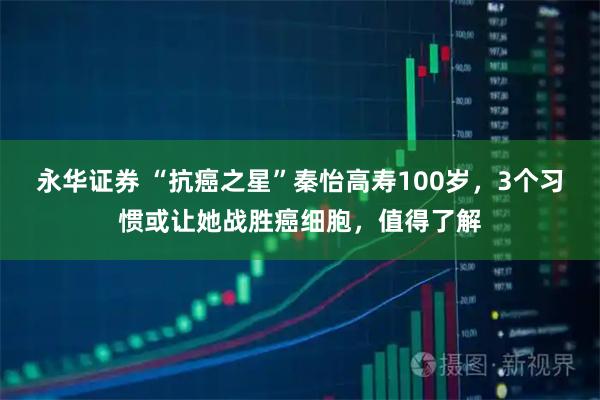 永华证券 “抗癌之星”秦怡高寿100岁，3个习惯或让她战胜癌细胞，值得了解