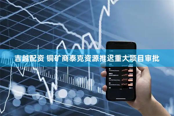 吉越配资 铜矿商泰克资源推迟重大项目审批