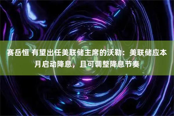 赛岳恒 有望出任美联储主席的沃勒：美联储应本月启动降息，且可调整降息节奏