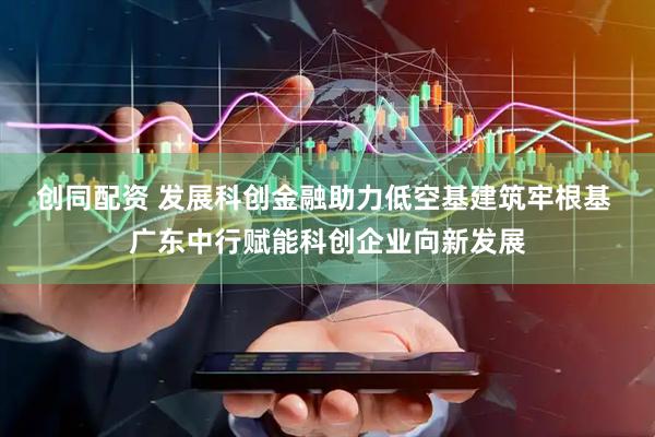 创同配资 发展科创金融助力低空基建筑牢根基 广东中行赋能科创企业向新发展