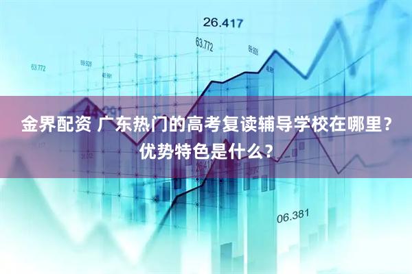 金界配资 广东热门的高考复读辅导学校在哪里？优势特色是什么？