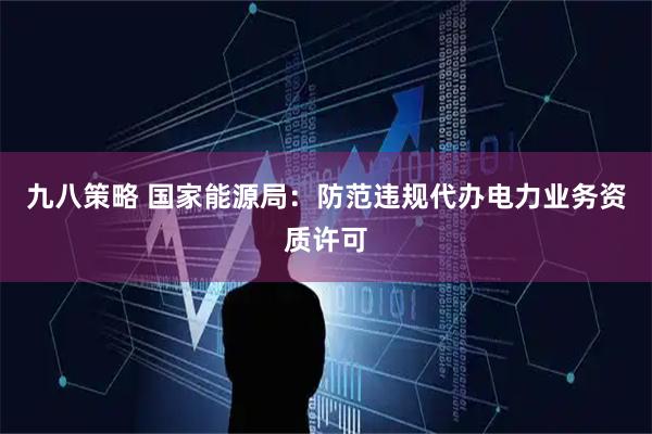 九八策略 国家能源局：防范违规代办电力业务资质许可