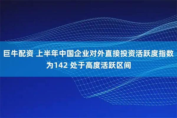 巨牛配资 上半年中国企业对外直接投资活跃度指数为142 处于高度活跃区间