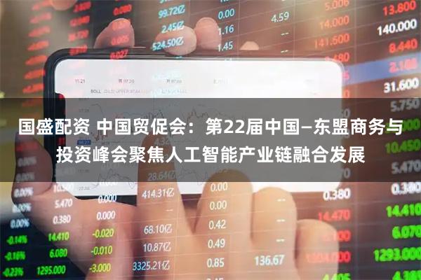 国盛配资 中国贸促会：第22届中国—东盟商务与投资峰会聚焦人工智能产业链融合发展