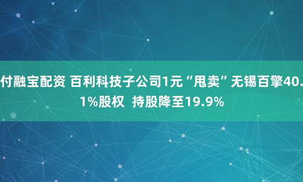 付融宝配资 百利科技子公司1元“甩卖”无锡百擎40.1%股权  持股降至19.9%
