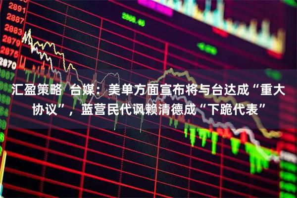 汇盈策略  台媒：美单方面宣布将与台达成“重大协议”，蓝营民代讽赖清德成“下跪代表”