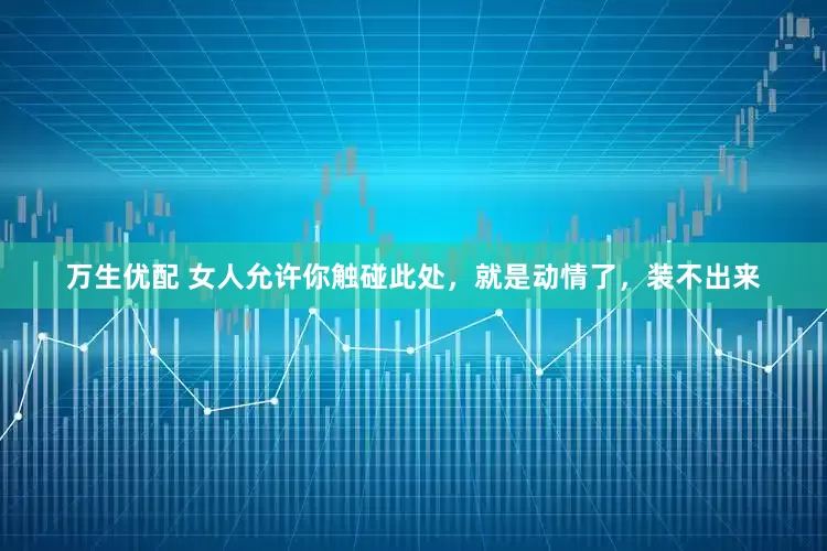 万生优配 女人允许你触碰此处，就是动情了，装不出来