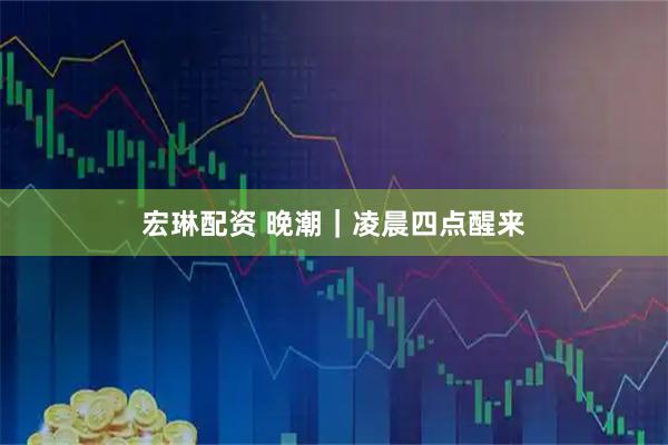 宏琳配资 晚潮｜凌晨四点醒来