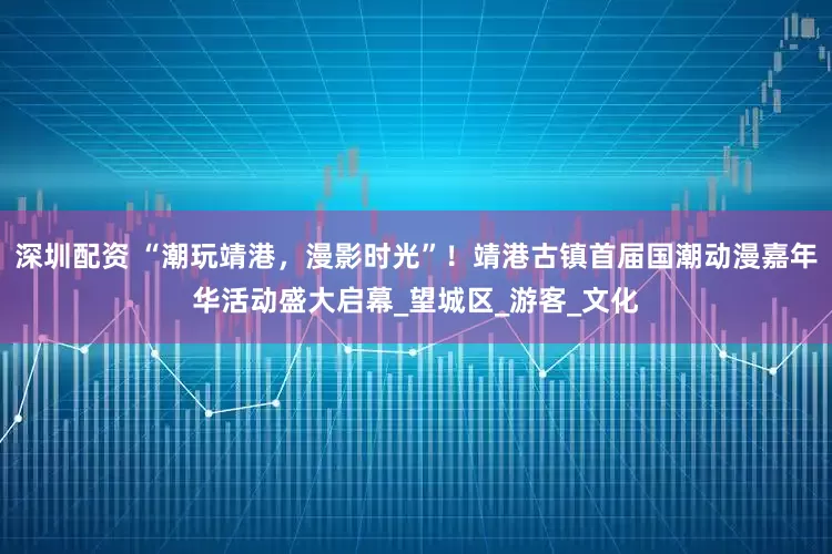 深圳配资 “潮玩靖港，漫影时光”！靖港古镇首届国潮动漫嘉年华活动盛大启幕_望城区_游客_文化